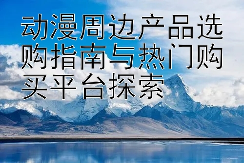 动漫周边产品选购指南与热门购买平台探索