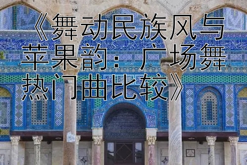 《舞动民族风与苹果韵：广场舞热门曲比较》