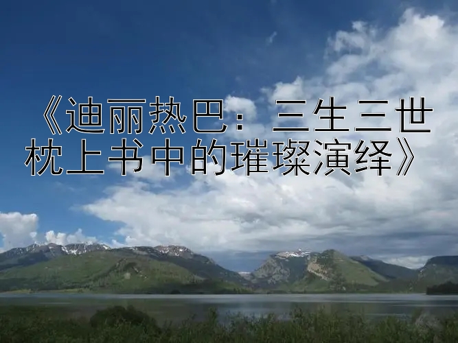 《迪丽热巴：三生三世枕上书中的璀璨演绎》