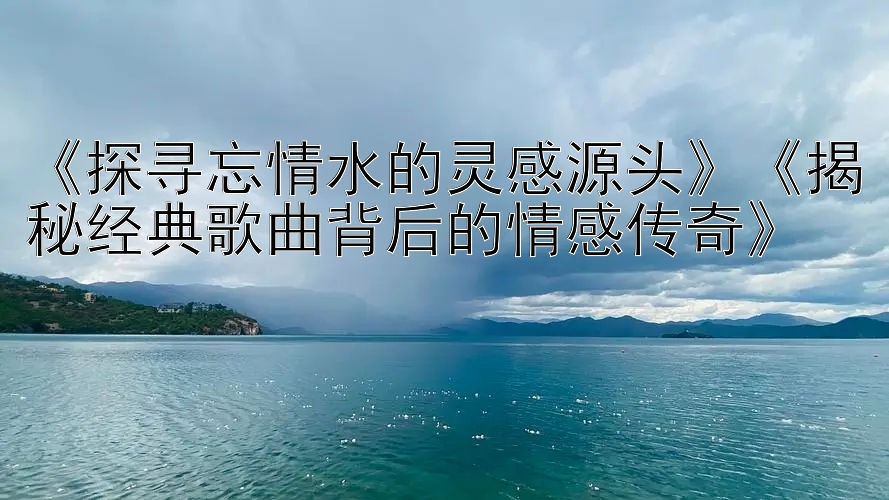 《探寻忘情水的灵感源头》《揭秘经典歌曲背后的情感传奇》