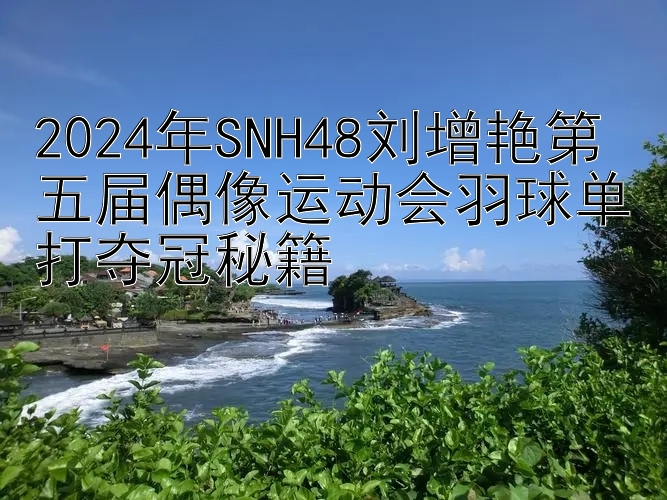 2024年SNH48刘增艳第五届偶像运动会羽球单打夺冠秘籍