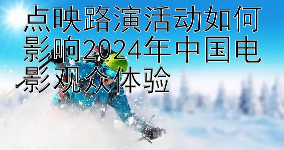 点映路演活动如何影响2024年中国电影观众体验