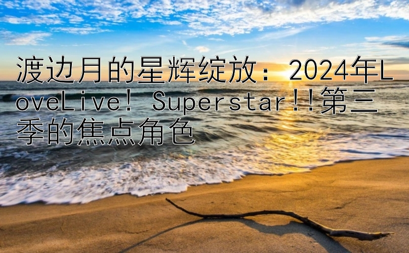 渡边月的星辉绽放：2024年LoveLive! Superstar!!第三季的焦点角色