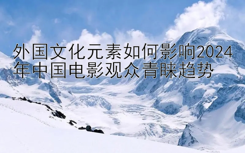 外国文化元素如何影响2024年中国电影观众青睐趋势