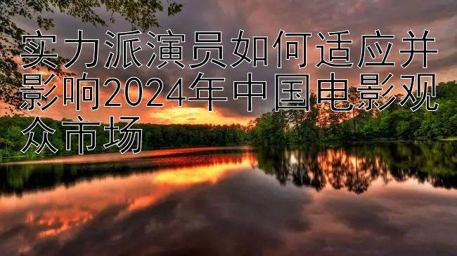 实力派演员如何适应并影响2024年中国电影观众市场