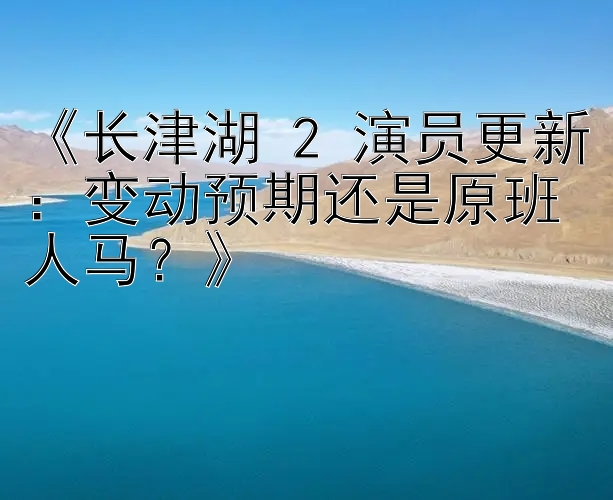 《长津湖 2 演员更新：变动预期还是原班人马？》