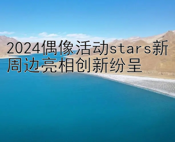 2024偶像活动stars新周边亮相创新纷呈