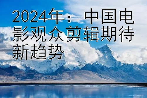 2024年：中国电影观众剪辑期待新趋势