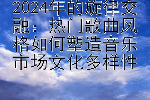 2024年的旋律交融：热门歌曲风格如何塑造音乐市场文化多样性