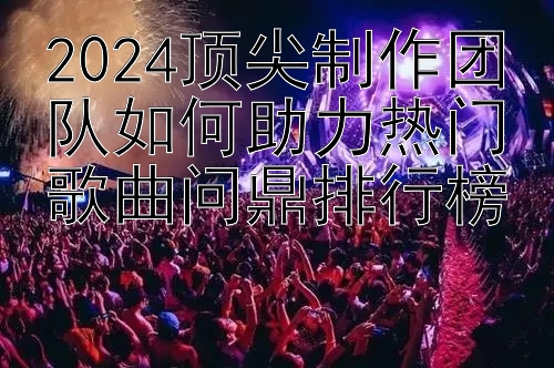 2024顶尖制作团队如何助力热门歌曲问鼎排行榜