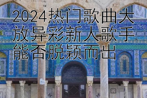 2024热门歌曲大放异彩新人歌手能否脱颖而出