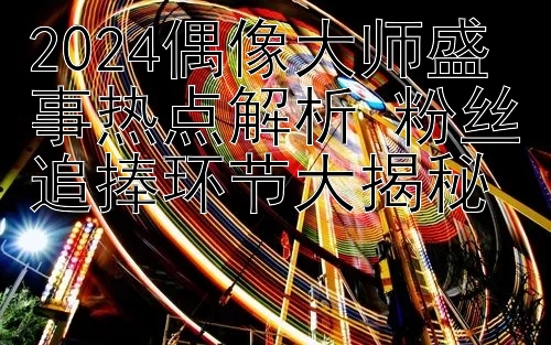 2024偶像大师盛事热点解析 粉丝追捧环节大揭秘