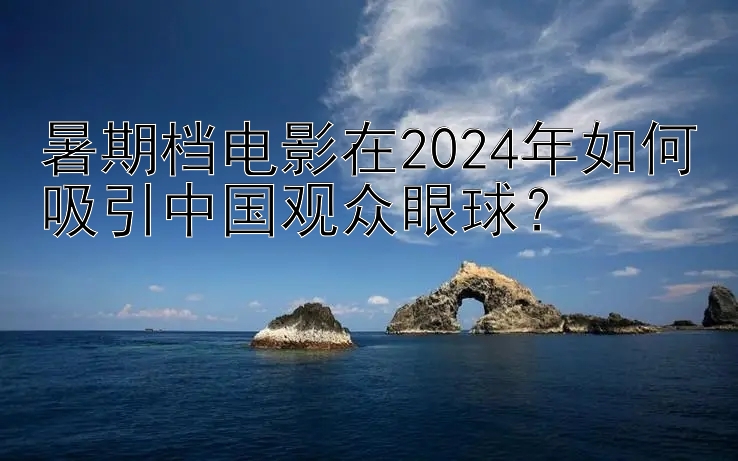 暑期档电影在2024年如何吸引中国观众眼球？