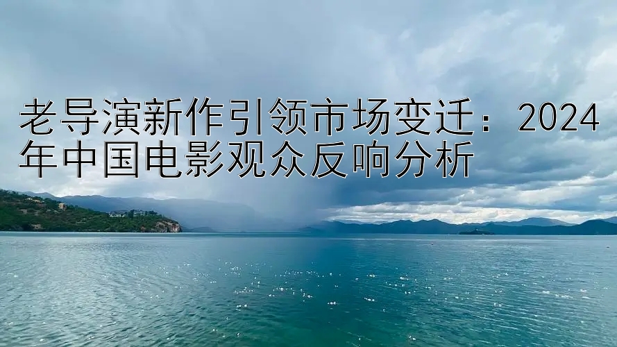 老导演新作引领市场变迁：2024年中国电影观众反响分析