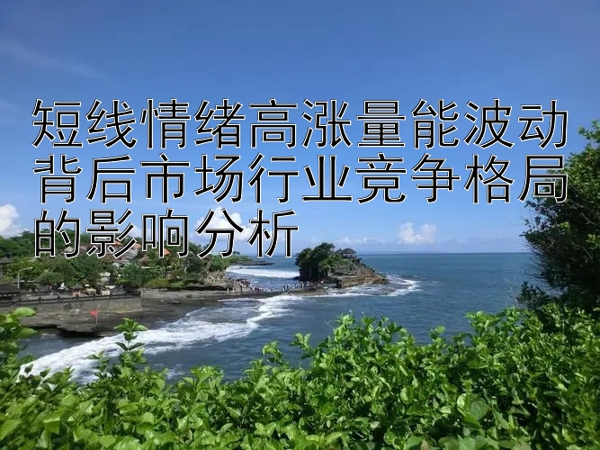 短线情绪高涨量能波动背后市场行业竞争格局的影响分析