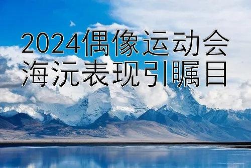 2024偶像运动会海沅表现引瞩目