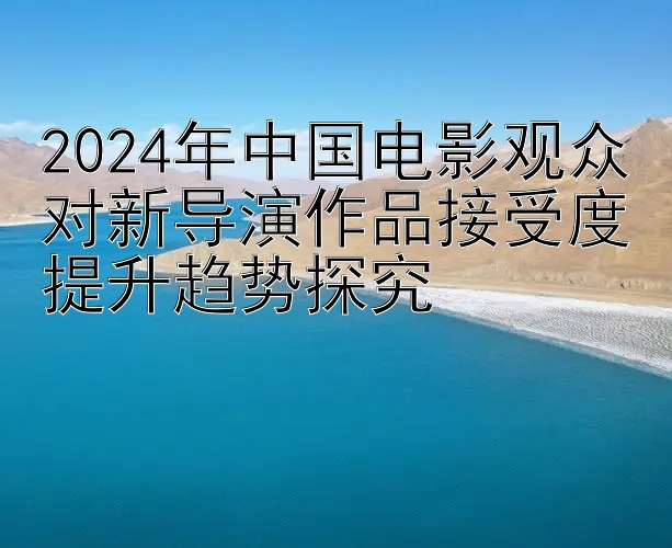 2024年中国电影观众对新导演作品接受度提升趋势探究