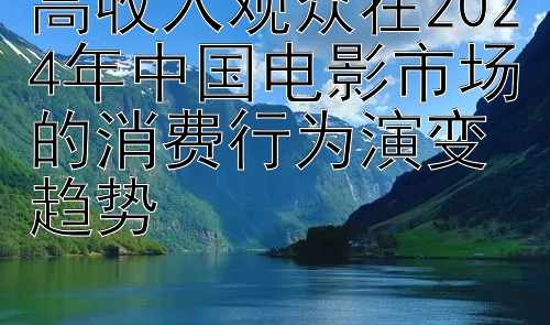 高收入观众在2024年中国电影市场的消费行为演变趋势