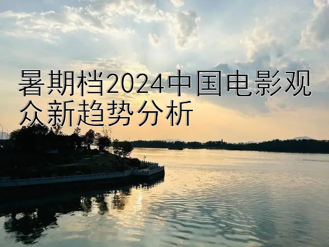 暑期档2024中国电影观众新趋势分析