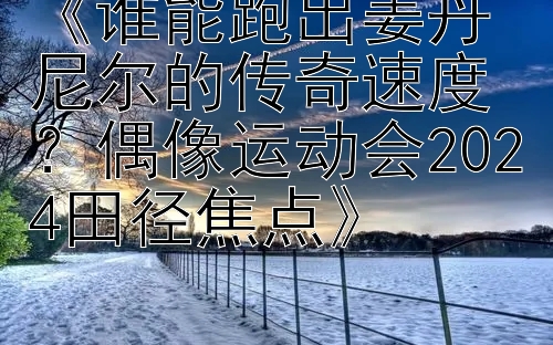 《谁能跑出姜丹尼尔的传奇速度？偶像运动会2024田径焦点》