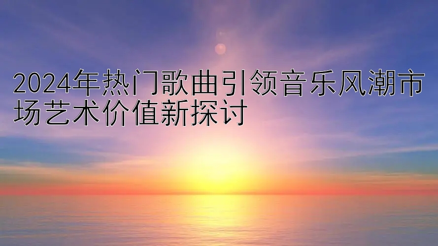 2024年热门歌曲引领音乐风潮市场艺术价值新探讨