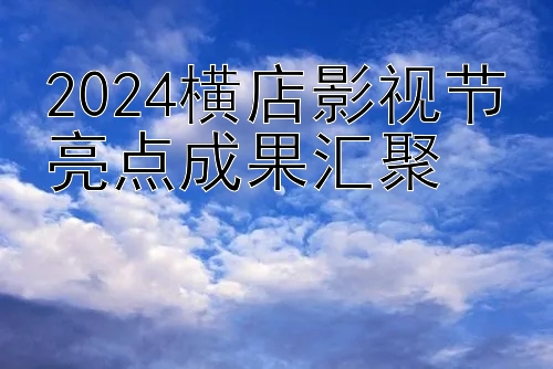 2024横店影视节亮点成果汇聚