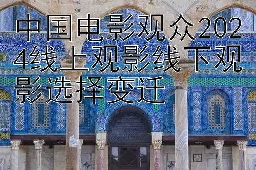 中国电影观众2024线上观影线下观影选择变迁