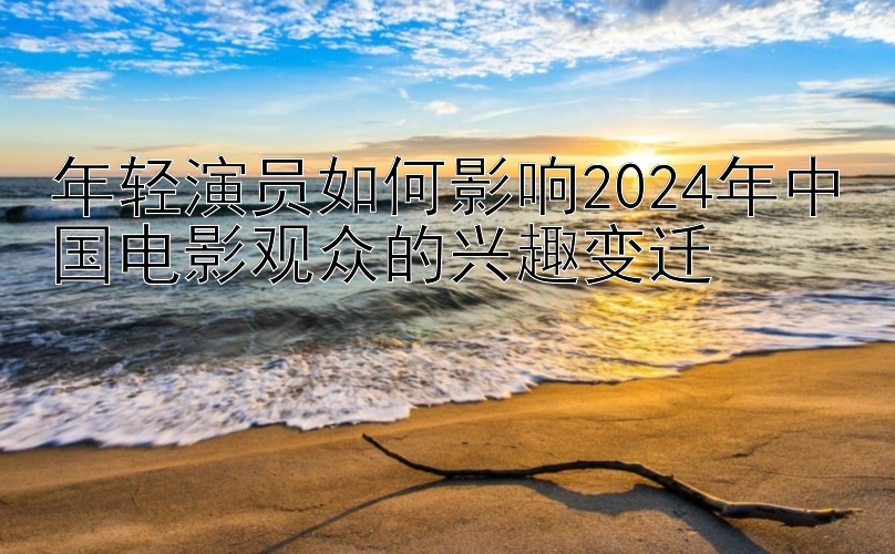 年轻演员如何影响2024年中国电影观众的兴趣变迁