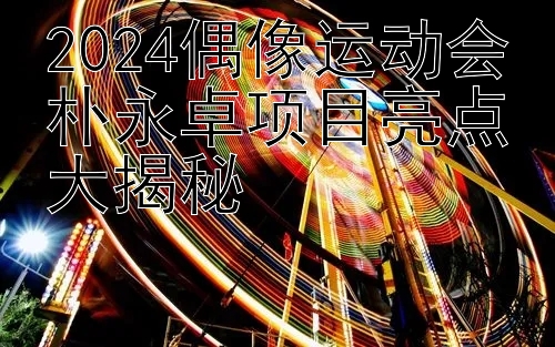 2024偶像运动会朴永卓项目亮点大揭秘