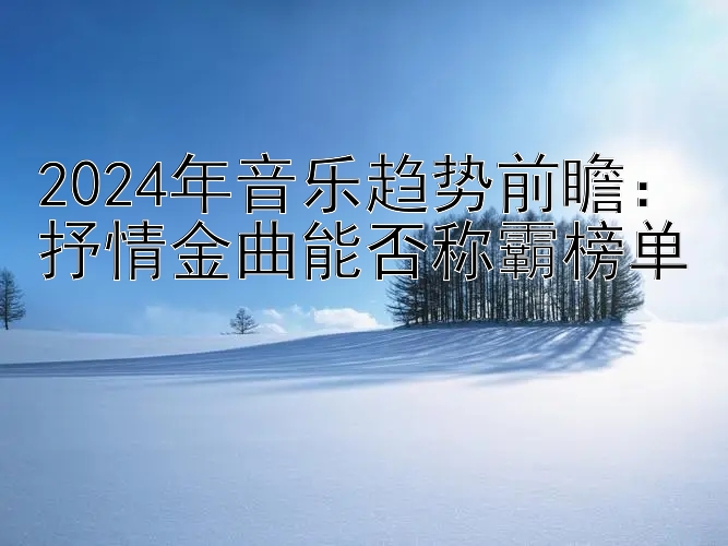 2024年音乐趋势前瞻：抒情金曲能否称霸榜单