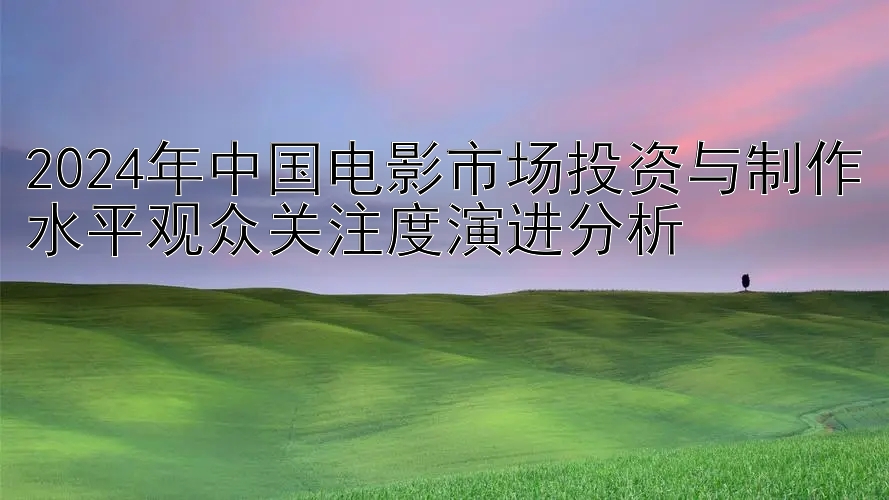 2024年中国电影市场投资与制作水平观众关注度演进分析