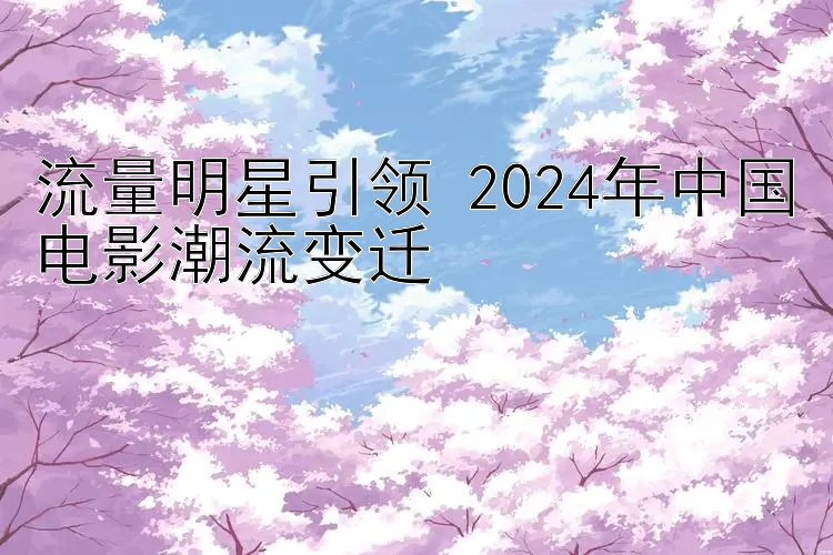 流量明星引领 2024年中国电影潮流变迁