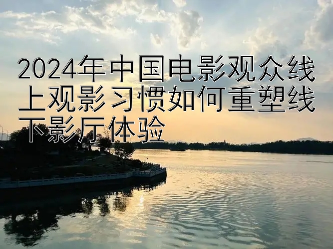 2024年中国电影观众线上观影习惯如何重塑线下影厅体验