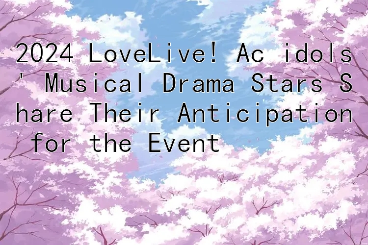 2024 LoveLive! Ac idols' Musical Drama Stars Share Their Anticipation for the Event