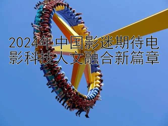 2024年中国影迷期待电影科技人文融合新篇章