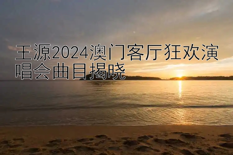 王源2024澳门客厅狂欢演唱会曲目揭晓