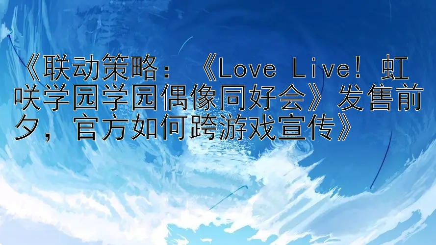 《联动策略：《Love Live! 虹咲学园学园偶像同好会》发售前夕，官方如何跨游戏宣传》