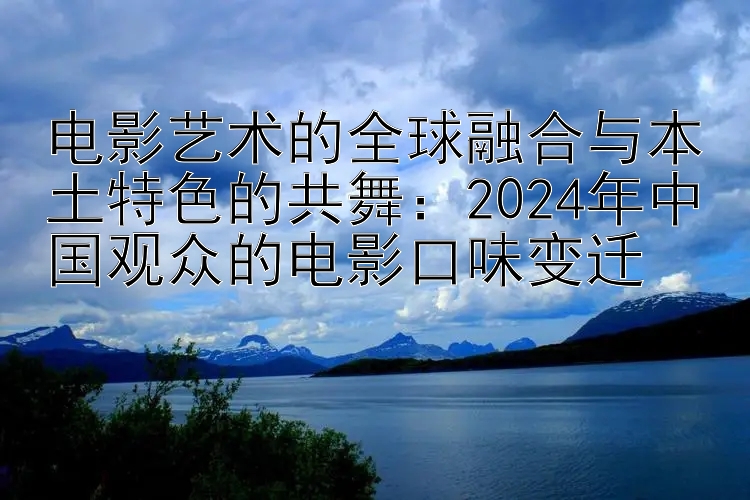 电影艺术的全球融合与本土特色的共舞：2024年中国观众的电影口味变迁