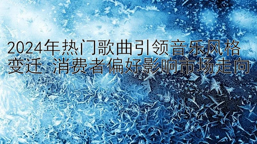 2024年热门歌曲引领音乐风格变迁 消费者偏好影响市场走向