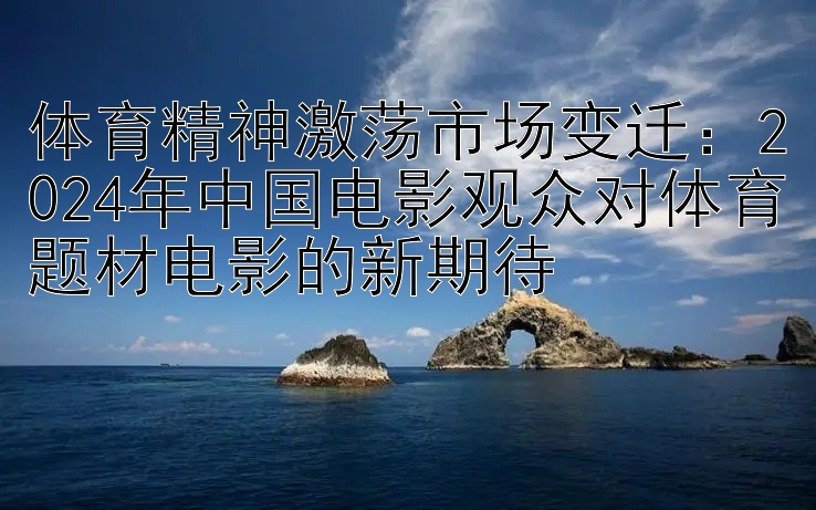 体育精神激荡市场变迁：2024年中国电影观众对体育题材电影的新期待