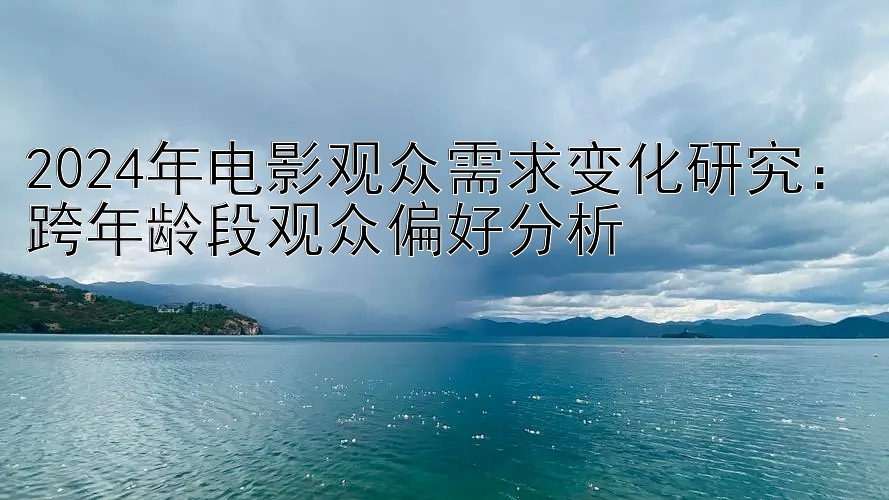 2024年电影观众需求变化研究：跨年龄段观众偏好分析