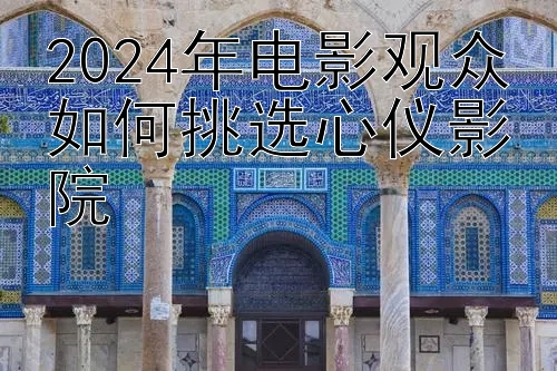 2024年电影观众如何挑选心仪影院