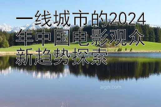 一线城市的2024年中国电影观众新趋势探索