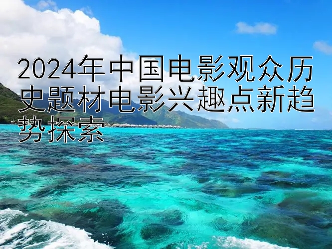 2024年中国电影观众历史题材电影兴趣点新趋势探索