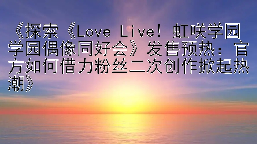 《探索《Love Live! 虹咲学园学园偶像同好会》发售预热：官方如何借力粉丝二次创作掀起热潮》