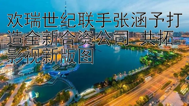 欢瑞世纪联手张涵予打造全新合资公司 共拓影视新版图