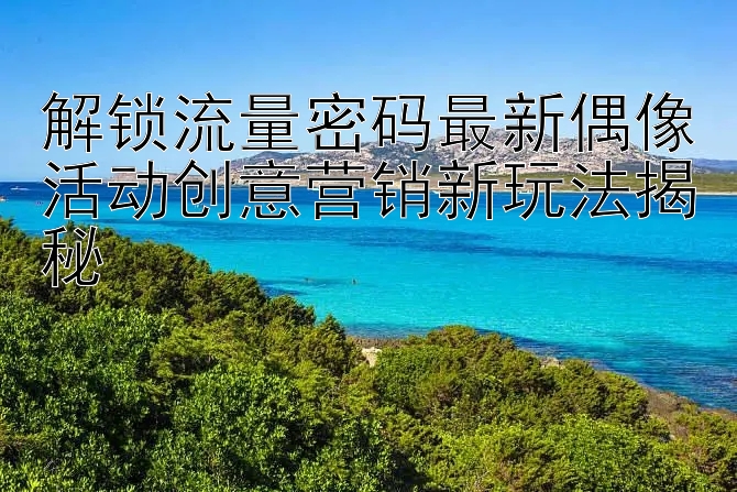 解锁流量密码最新偶像活动创意营销新玩法揭秘