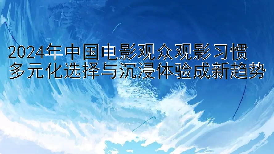 2024年中国电影观众观影习惯  
多元化选择与沉浸体验成新趋势