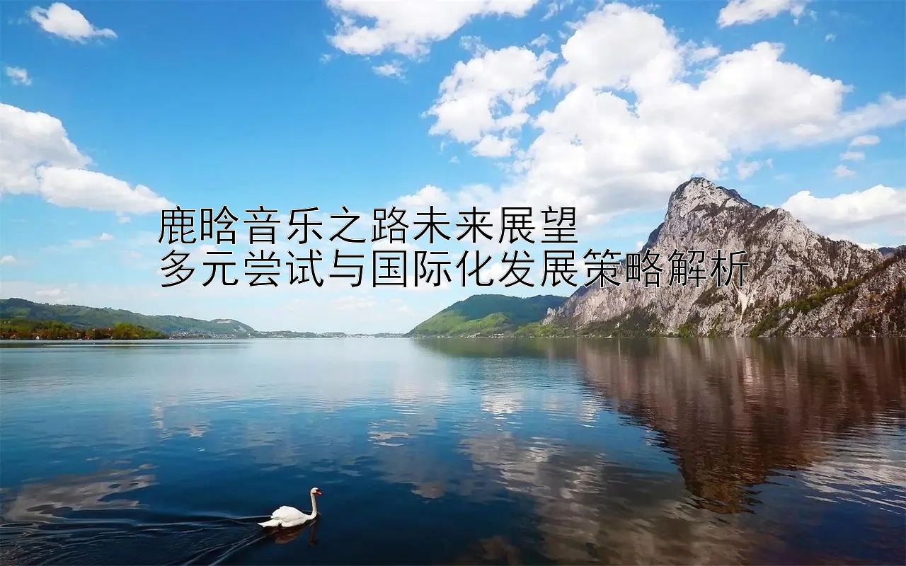 鹿晗音乐之路未来展望  
多元尝试与国际化发展策略解析