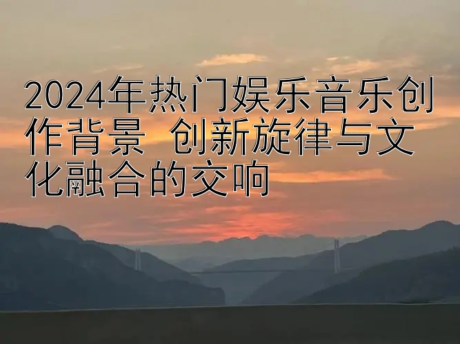 2024年热门娱乐音乐创作背景 创新旋律与文化融合的交响